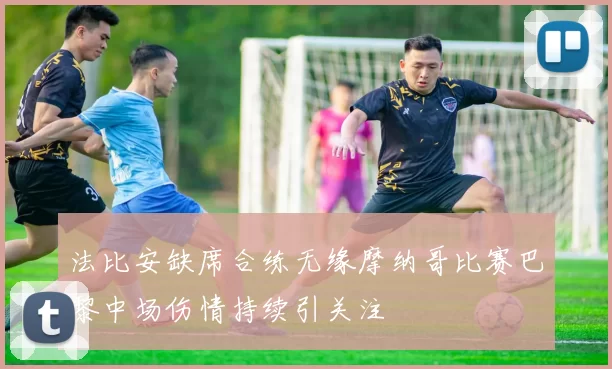 法比安缺席合练无缘摩纳哥比赛巴黎中场伤情持续引关注