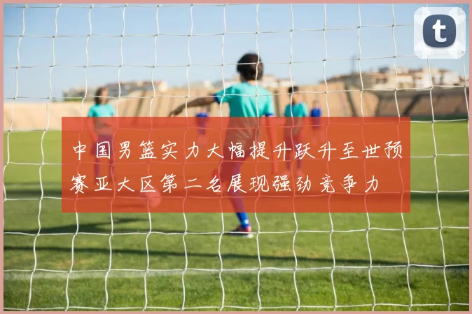 中国男篮实力大幅提升跃升至世预赛亚大区第二名展现强劲竞争力