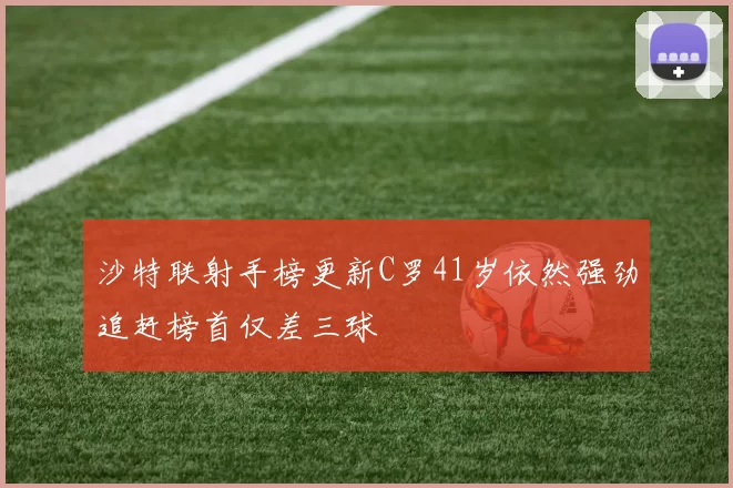 沙特联射手榜更新C罗41岁依然强劲追赶榜首仅差三球