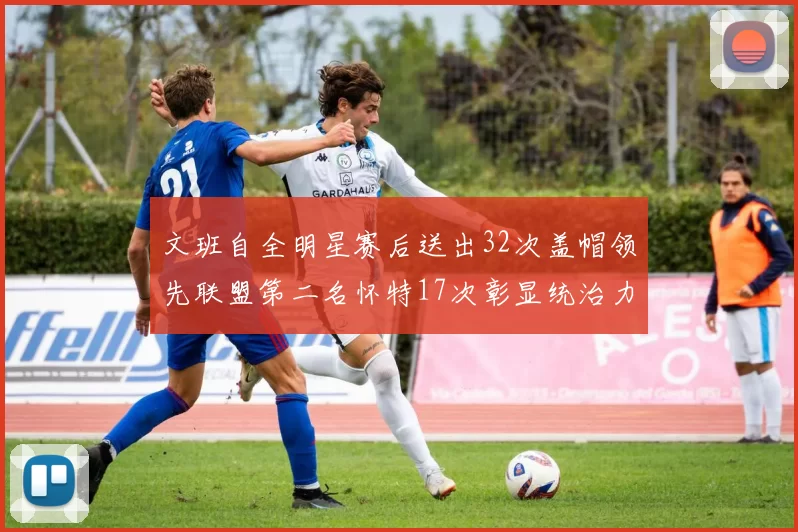 文班自全明星赛后送出32次盖帽领先联盟第二名怀特17次彰显统治力