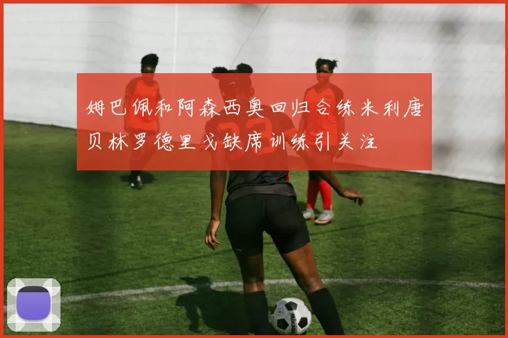 姆巴佩和阿森西奥回归合练米利唐贝林罗德里戈缺席训练引关注