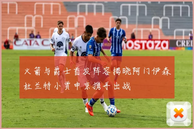 火箭与爵士首发阵容揭晓阿门伊森杜兰特小贾申京携手出战