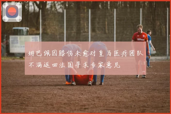姆巴佩因膝伤未愈对皇马医疗团队不满返回法国寻求专家意见
