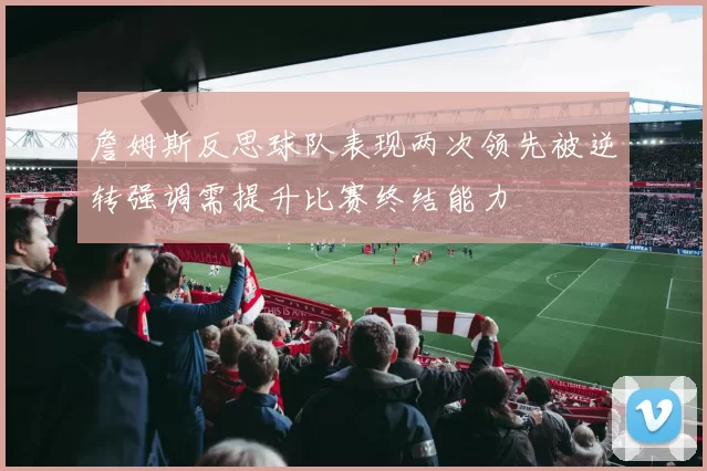 詹姆斯反思球队表现两次领先被逆转强调需提升比赛终结能力