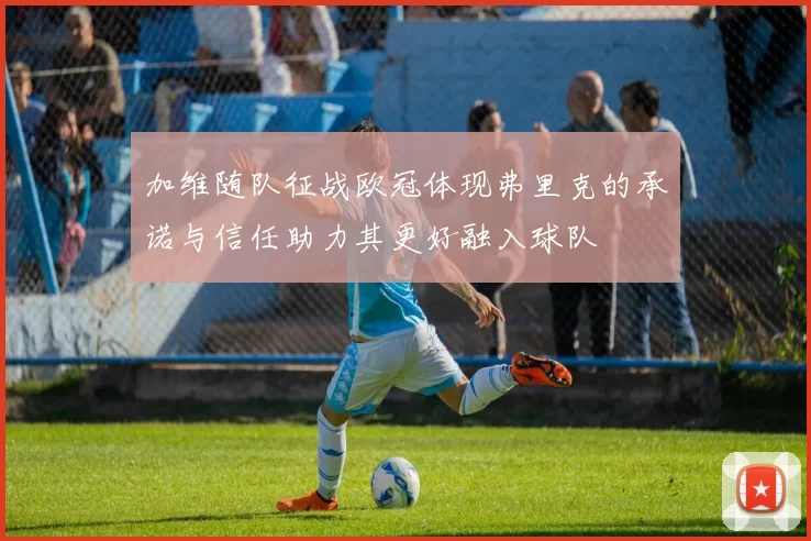 加维随队征战欧冠体现弗里克的承诺与信任助力其更好融入球队
