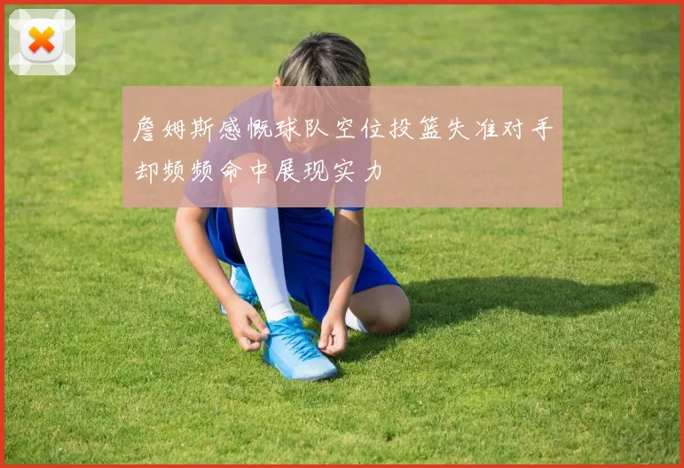 詹姆斯感慨球队空位投篮失准对手却频频命中展现实力