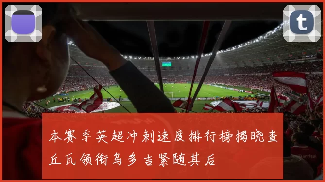 本赛季英超冲刺速度排行榜揭晓查丘瓦领衔乌多吉紧随其后