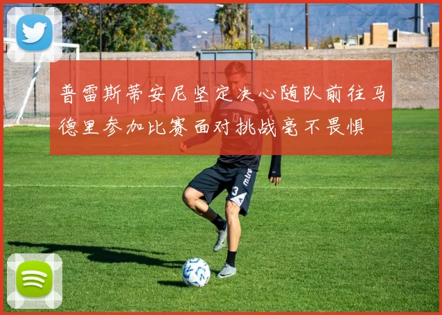 普雷斯蒂安尼坚定决心随队前往马德里参加比赛面对挑战毫不畏惧