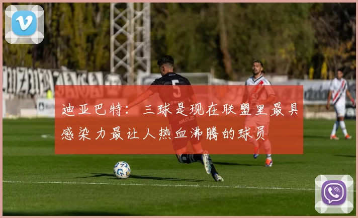 迪亚巴特：三球是现在联盟里最具感染力最让人热血沸腾的球员