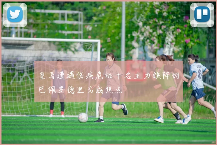 皇马遭遇伤病危机十名主力缺阵姆巴佩罗德里戈成焦点