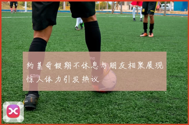 约基奇假期不休息与朋友相聚展现惊人体力引发热议