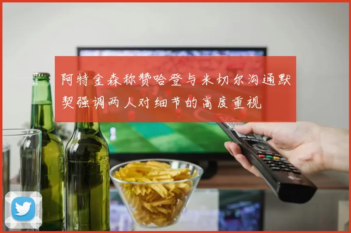 阿特金森称赞哈登与米切尔沟通默契强调两人对细节的高度重视