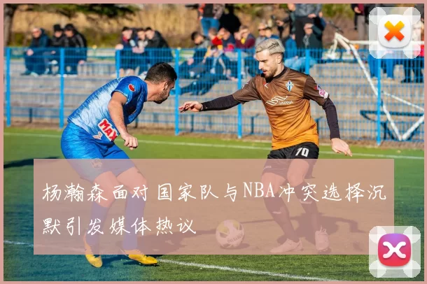 杨瀚森面对国家队与NBA冲突选择沉默引发媒体热议