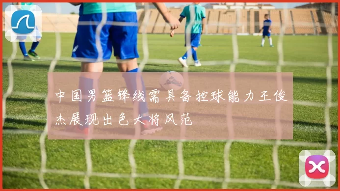 中国男篮锋线需具备控球能力王俊杰展现出色大将风范