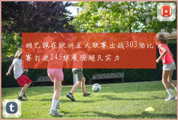 姆巴佩在欧洲五大联赛出战303场比赛打进245球展现超凡实力