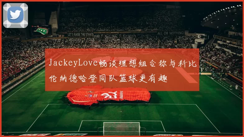 JackeyLove畅谈理想组合称与科比伦纳德哈登同队篮球更有趣