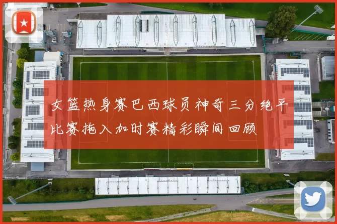 女篮热身赛巴西球员神奇三分绝平比赛拖入加时赛精彩瞬间回顾